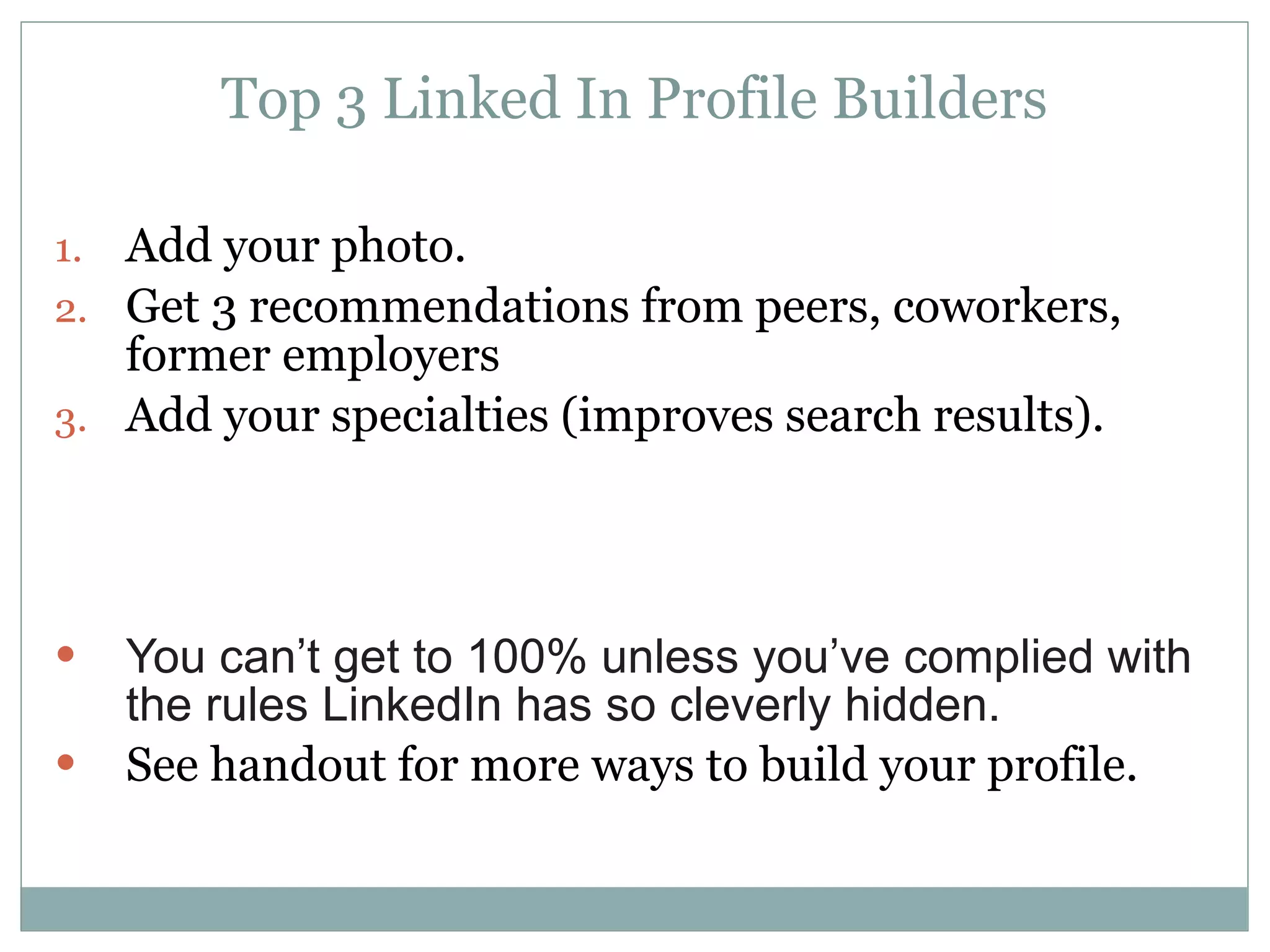 Top 3 Linked In Profile Builders Add your photo. Get 3 recommendations from peers, coworkers, former employers Add your specialties (improves search results). You can’t get to 100% unless you’ve complied with the rules LinkedIn has so cleverly hidden. See handout for more ways to build your profile. 