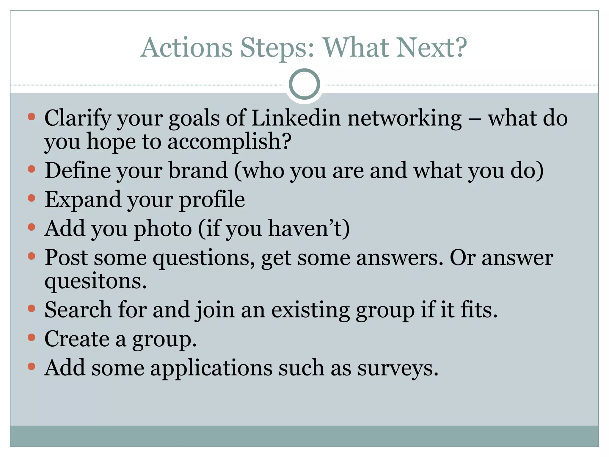 Actions Steps: What Next? Clarify your goals of Linkedin networking – what do you hope to accomplish? Define your brand (who you are and what you do) Expand your profile  Add you photo (if you haven’t) Post some questions, get some answers. Or answer quesitons. Search for and join an existing group if it fits. Create a group. Add some applications such as surveys. 