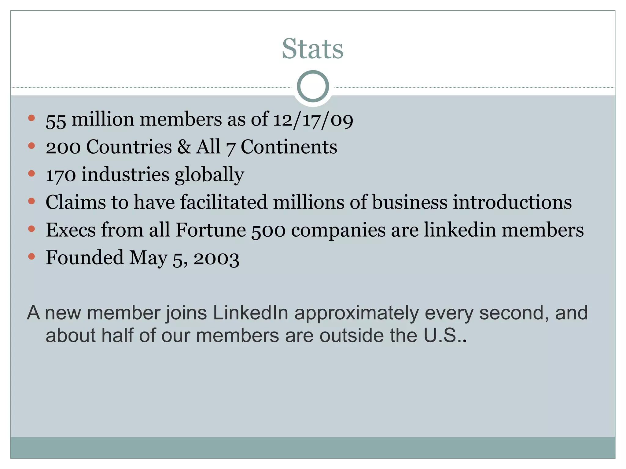Stats 55 million members as of 12/17/09 200 Countries & All 7 Continents 170 industries globally Claims to have facilitated millions of business introductions Execs from all Fortune 500 companies are linkedin members Founded May 5, 2003 A new member joins LinkedIn approximately every second, and about half of our members are outside the U.S. . 