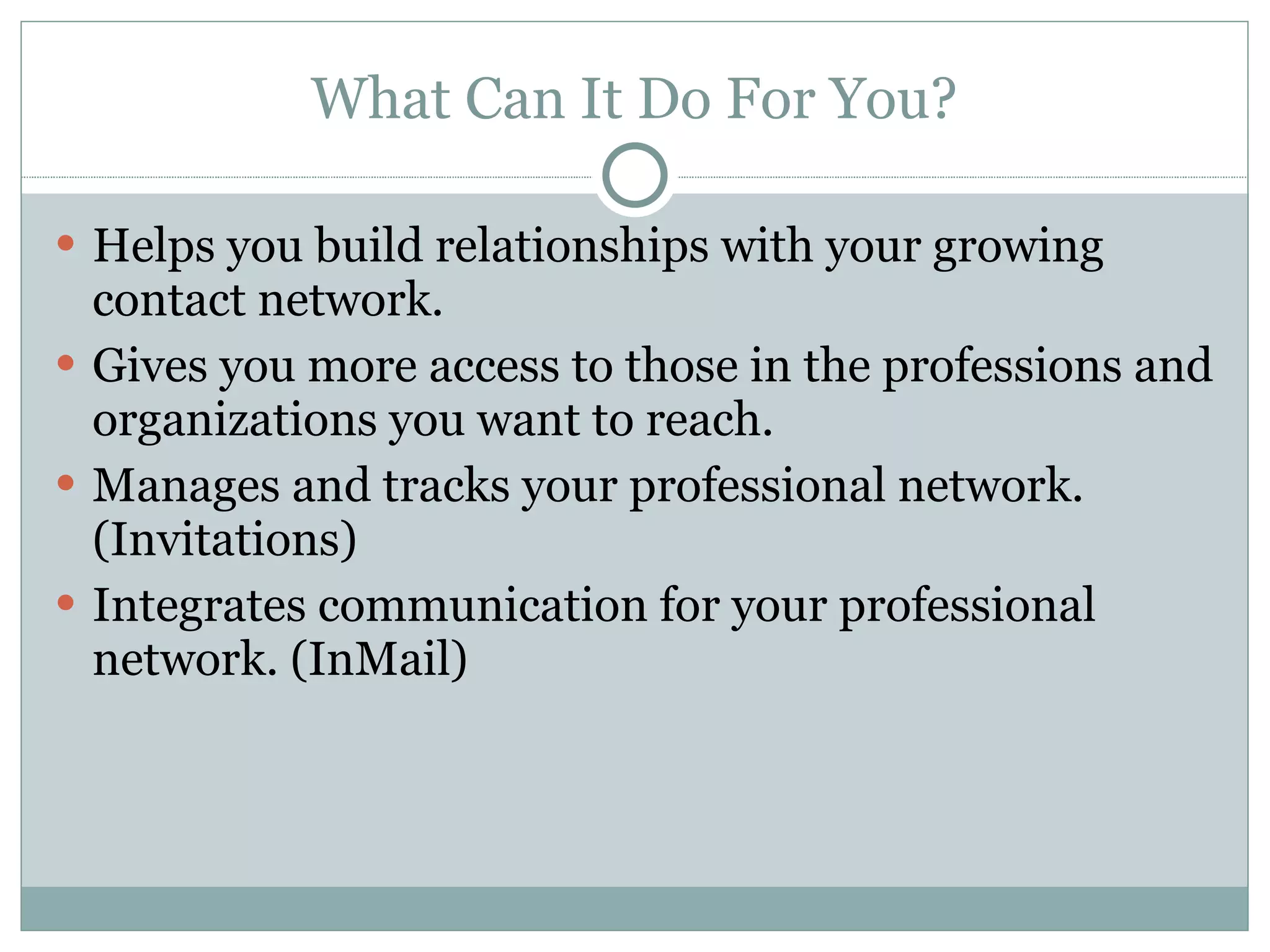 What Can It Do For You? Helps you build relationships with your growing contact network. Gives you more access to those in the professions and organizations you want to reach. Manages and tracks your professional network. (Invitations) Integrates communication for your professional network. (InMail) 