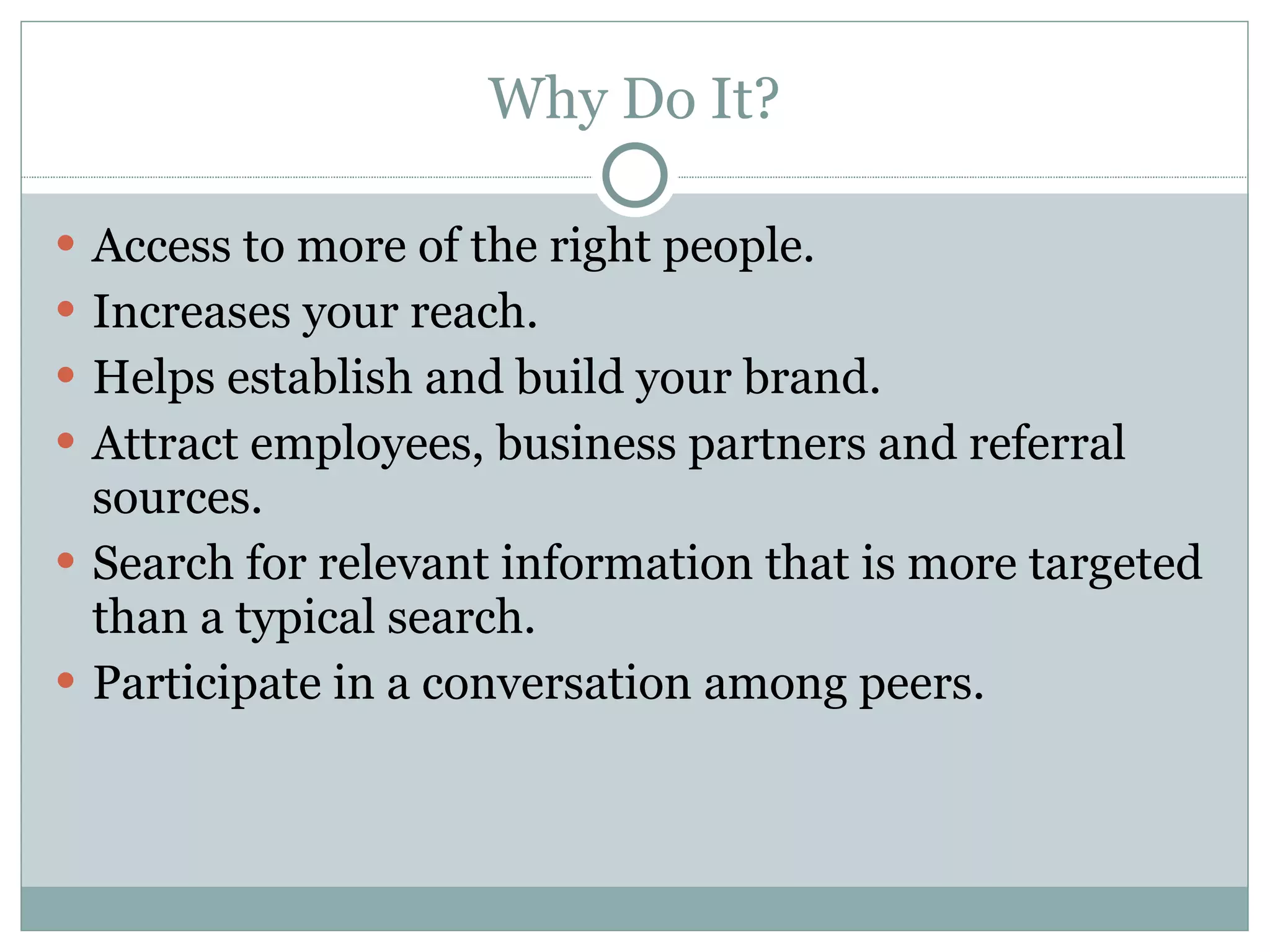 Why Do It? Access to more of the right people. Increases your reach. Helps establish and build your brand. Attract employees, business partners and referral sources. Search for relevant information that is more targeted than a typical search. Participate in a conversation among peers. 