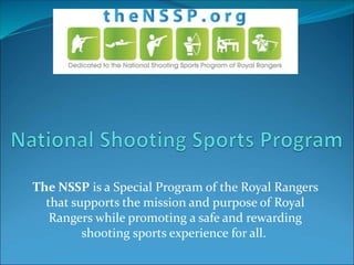 The NSSP is a Special Program of the Royal Rangers
that supports the mission and purpose of Royal
Rangers while promoting a safe and rewarding
shooting sports experience for all.
 