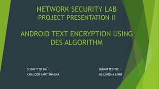 NETWORK SECURITY LAB
PROJECT PRESENTATION II
ANDROID TEXT ENCRYPTION USING
DES ALGORITHM
SUBMITTED BY: - SUBMITTED TO: -
CHANDER KANT SHARMA MS.LAVISHA SAHU
 