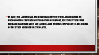 •IN ADDITION, LOUD NOISES AND UNUSUAL BEHAVIOR OF CHILDREN CREATES AN
UNCOMFORTABLE ENVIRONMENT FOR OTHER NEIGHBORS, ESPECIALLY THE PEOPLE
WHO ARE DIAGNOSED WITH CERTAIN DISEASES AND MOST IMPORTANTLY, THE RIGHTS
OF THE OTHER NEIGHBORS GET VIOLATED.
 