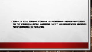 • SOME OF THE ILLEGAL BEHAVIOUR OF CHILDREN’S IN NEIGHBORHOOD CAN CAUSE SPECIFIC ISSUES
FOR THAT NEIGHBORHOOD SUCH AS DAMAGES THE PROPERTY AND LOUD NOISE WHICH MAKES THEIR
PARENTS RESPONSIBLE FOR THEIR ACTION.
 