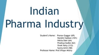 Indian
Pharma Industry
Student’s Name: Pranav Gaggar (69)
Nandini Sabban (101)
Nikita Daki (64)
Pradnya bodke (62)
Vivek Vaity (112)
Sunny Amin (58)
Professor Name: Prof.Iftiqar Mistry
 