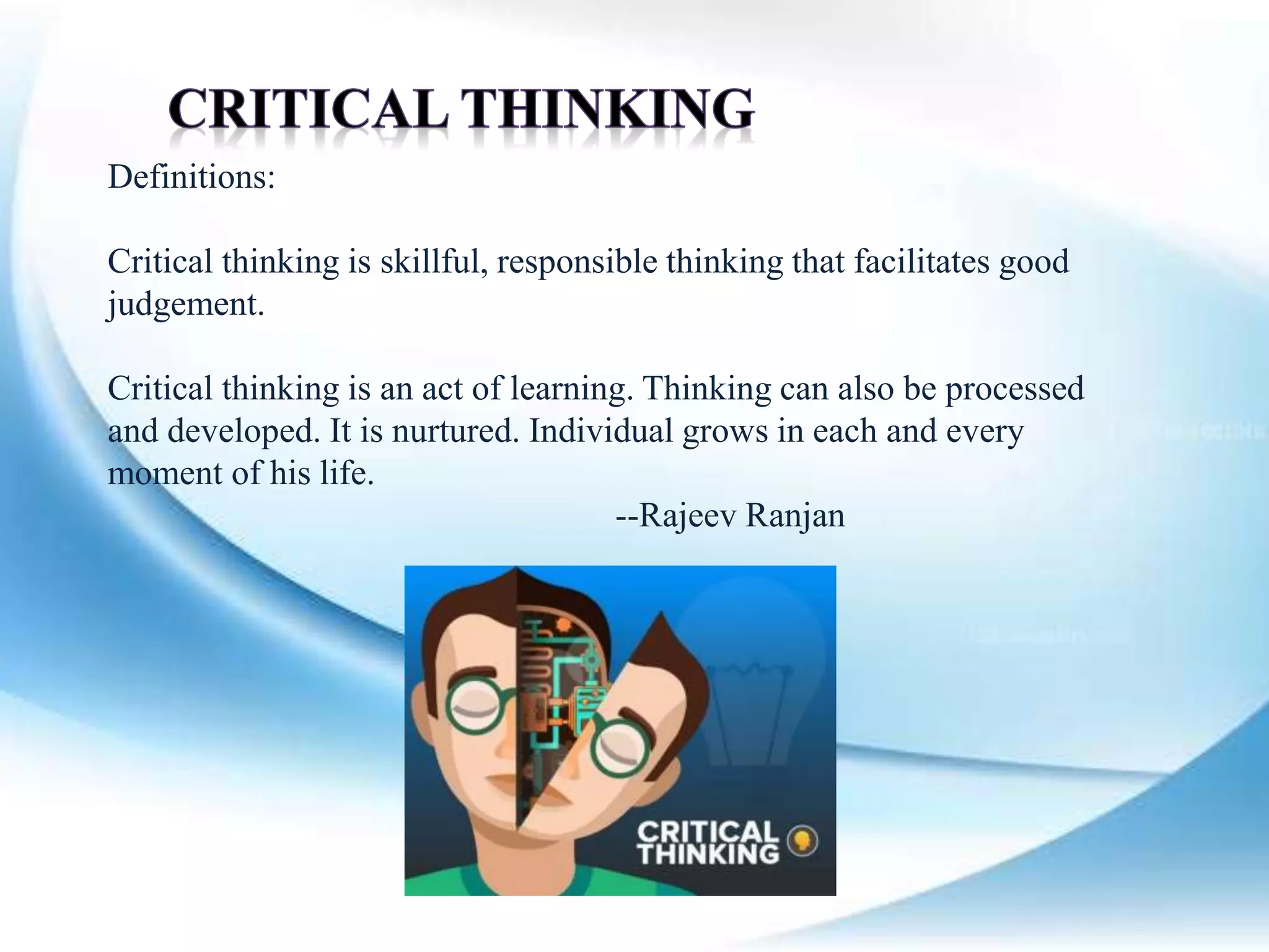 Definitions:
Critical thinking is skillful, responsible thinking that facilitates good
judgement.
Critical thinking is an act of learning. Thinking can also be processed
and developed. It is nurtured. Individual grows in each and every
moment of his life.
--Rajeev Ranjan
 
