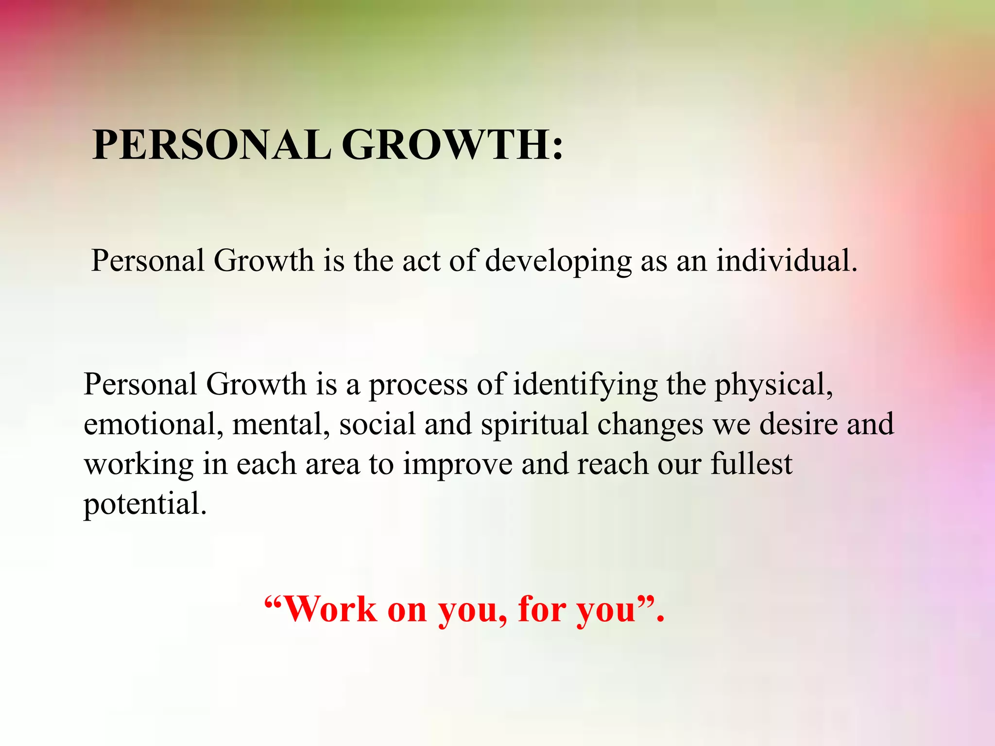 PERSONAL GROWTH:
Personal Growth is the act of developing as an individual.
Personal Growth is a process of identifying the physical,
emotional, mental, social and spiritual changes we desire and
working in each area to improve and reach our fullest
potential.
“Work on you, for you”.
 