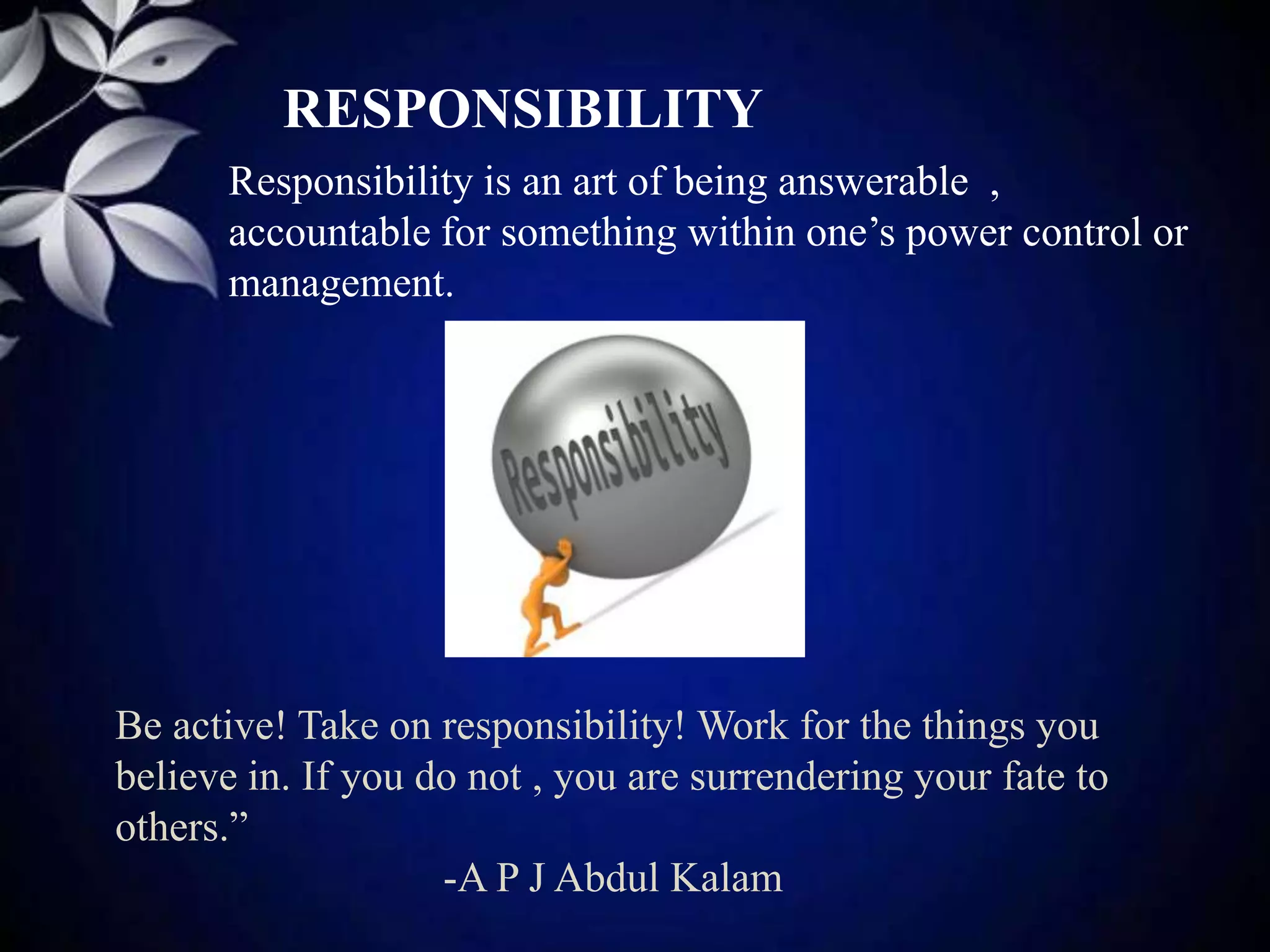 RESPONSIBILITY
Responsibility is an art of being answerable ,
accountable for something within one’s power control or
management.
Be active! Take on responsibility! Work for the things you
believe in. If you do not , you are surrendering your fate to
others.”
-A P J Abdul Kalam
 