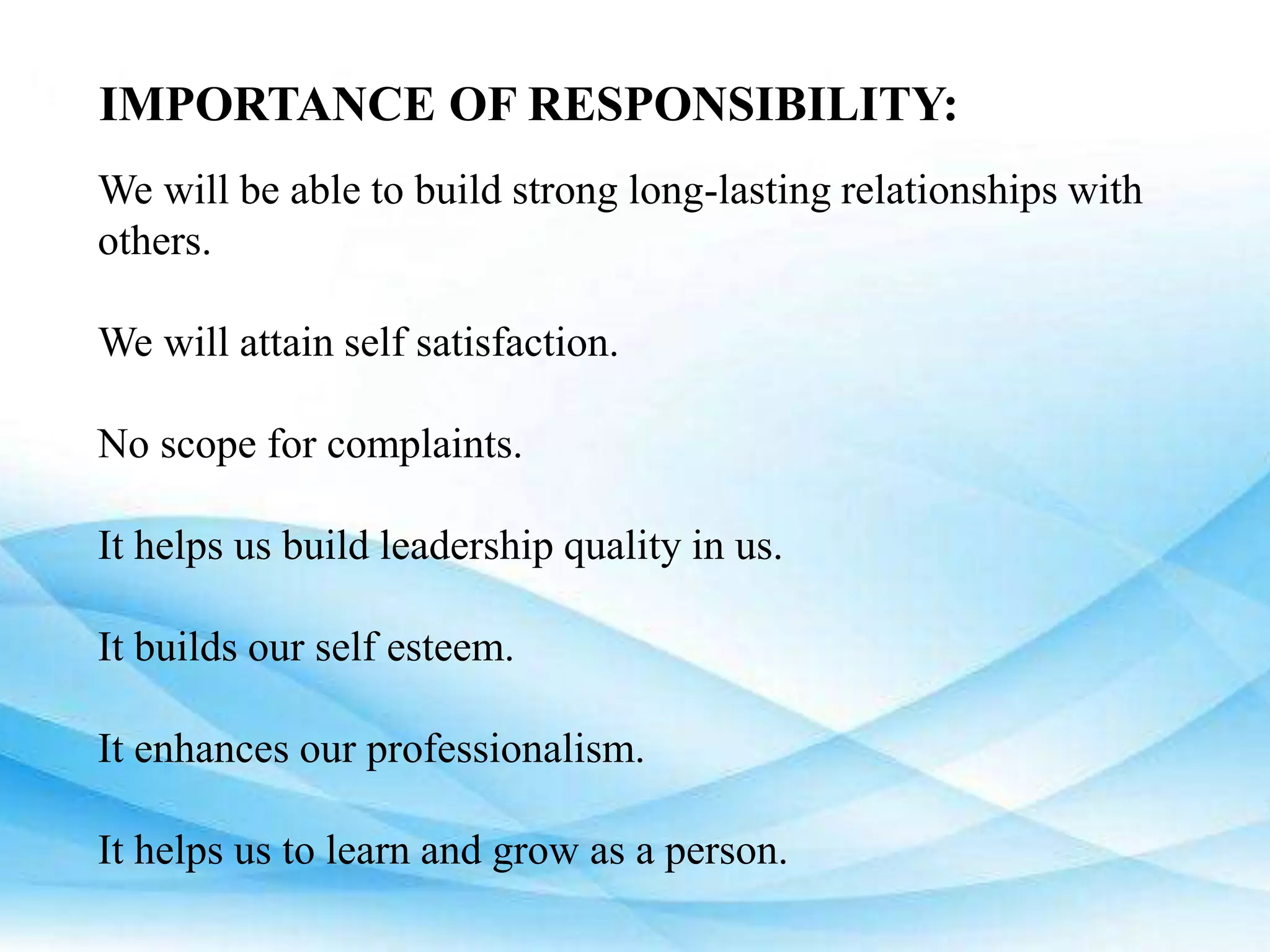 IMPORTANCE OF RESPONSIBILITY:
We will be able to build strong long-lasting relationships with
others.
We will attain self satisfaction.
No scope for complaints.
It helps us build leadership quality in us.
It builds our self esteem.
It enhances our professionalism.
It helps us to learn and grow as a person.
 