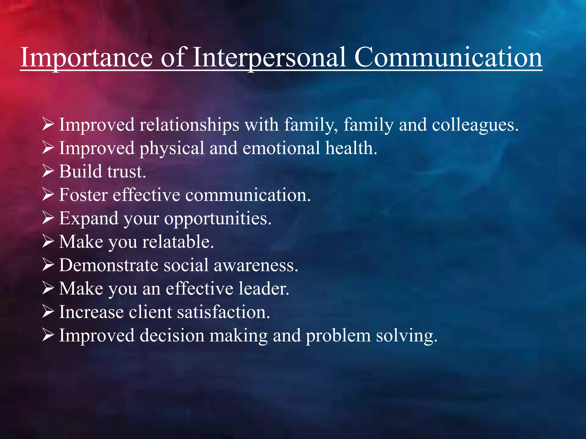 Improved relationships with family, family and colleagues.
Improved physical and emotional health.
Build trust.
Foster effective communication.
Expand your opportunities.
Make you relatable.
Demonstrate social awareness.
Make you an effective leader.
Increase client satisfaction.
Improved decision making and problem solving.
Importance of Interpersonal Communication
 