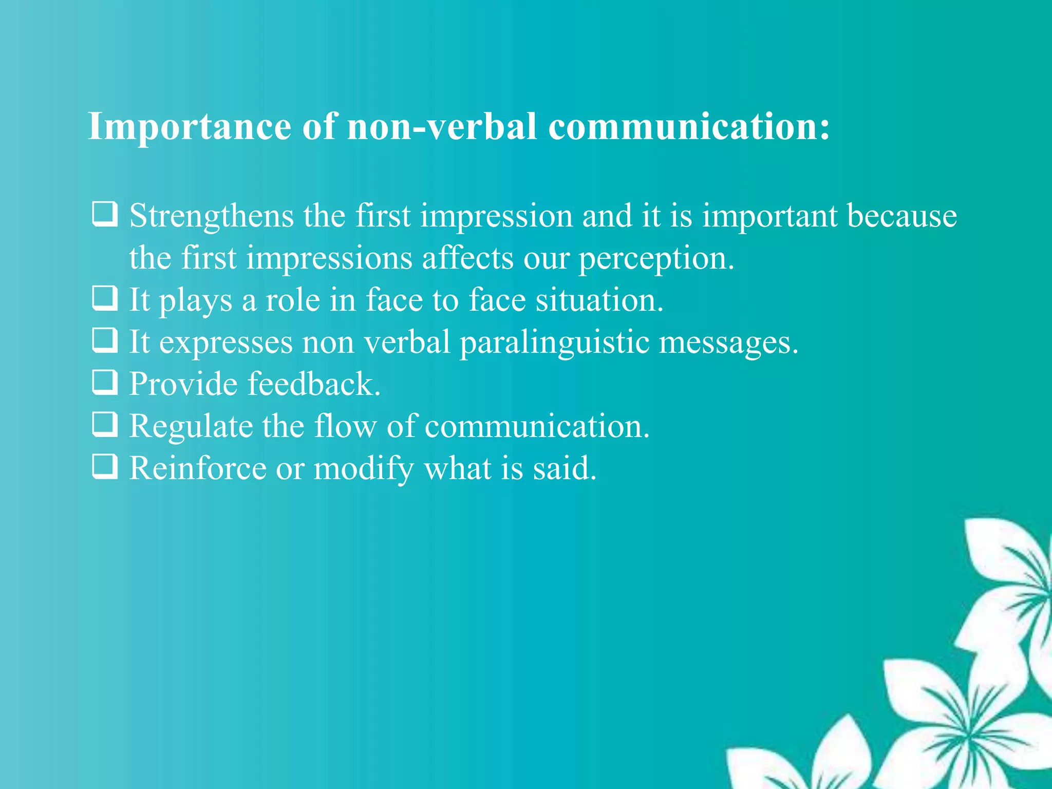 Importance of non-verbal communication:
 Strengthens the first impression and it is important because
the first impressions affects our perception.
 It plays a role in face to face situation.
 It expresses non verbal paralinguistic messages.
 Provide feedback.
 Regulate the flow of communication.
 Reinforce or modify what is said.
 