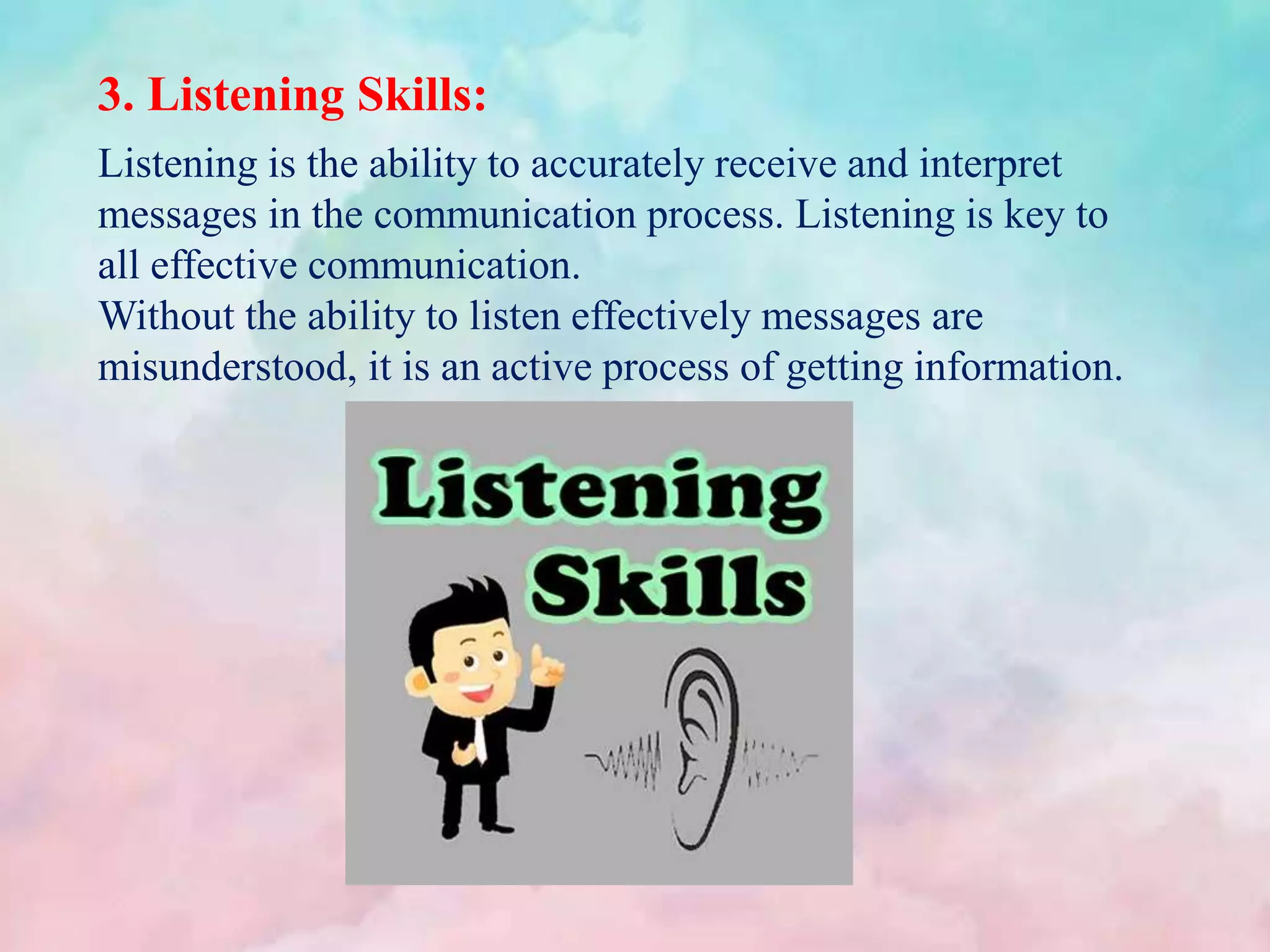 3. Listening Skills:
Listening is the ability to accurately receive and interpret
messages in the communication process. Listening is key to
all effective communication.
Without the ability to listen effectively messages are
misunderstood, it is an active process of getting information.
 