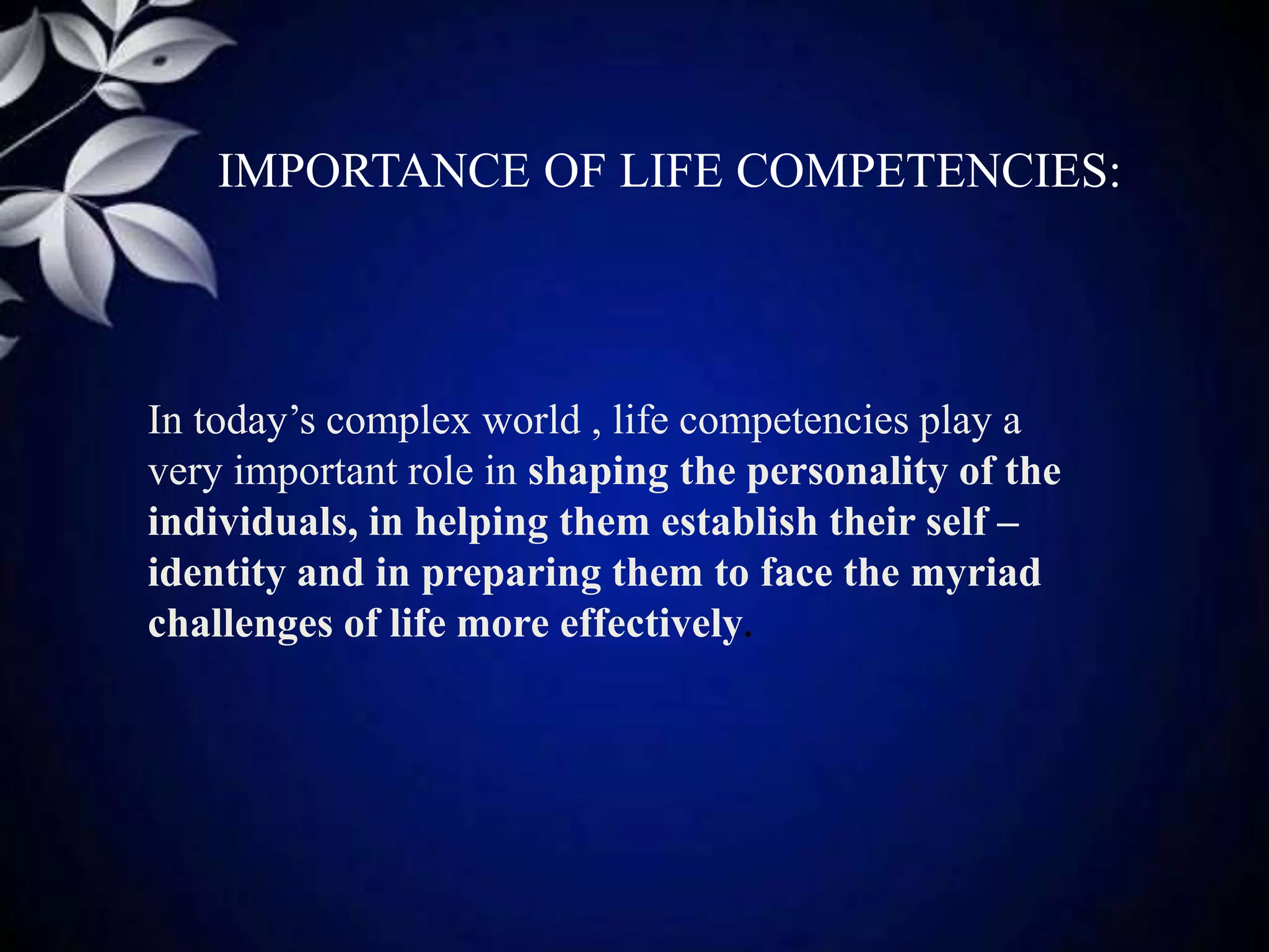 IMPORTANCE OF LIFE COMPETENCIES:
In today’s complex world , life competencies play a
very important role in shaping the personality of the
individuals, in helping them establish their self –
identity and in preparing them to face the myriad
challenges of life more effectively.
 