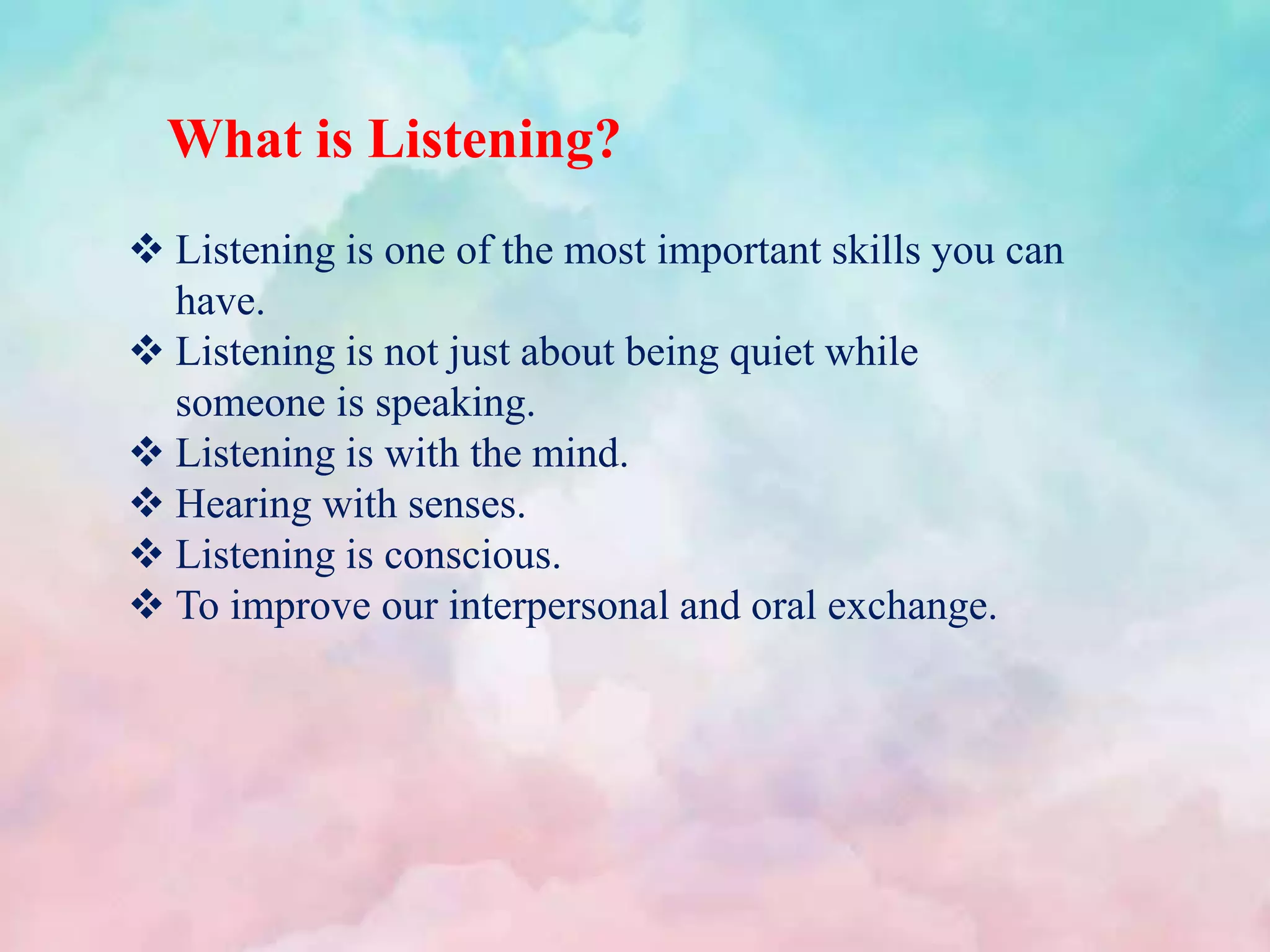 What is Listening?
 Listening is one of the most important skills you can
have.
 Listening is not just about being quiet while
someone is speaking.
 Listening is with the mind.
 Hearing with senses.
 Listening is conscious.
 To improve our interpersonal and oral exchange.
 