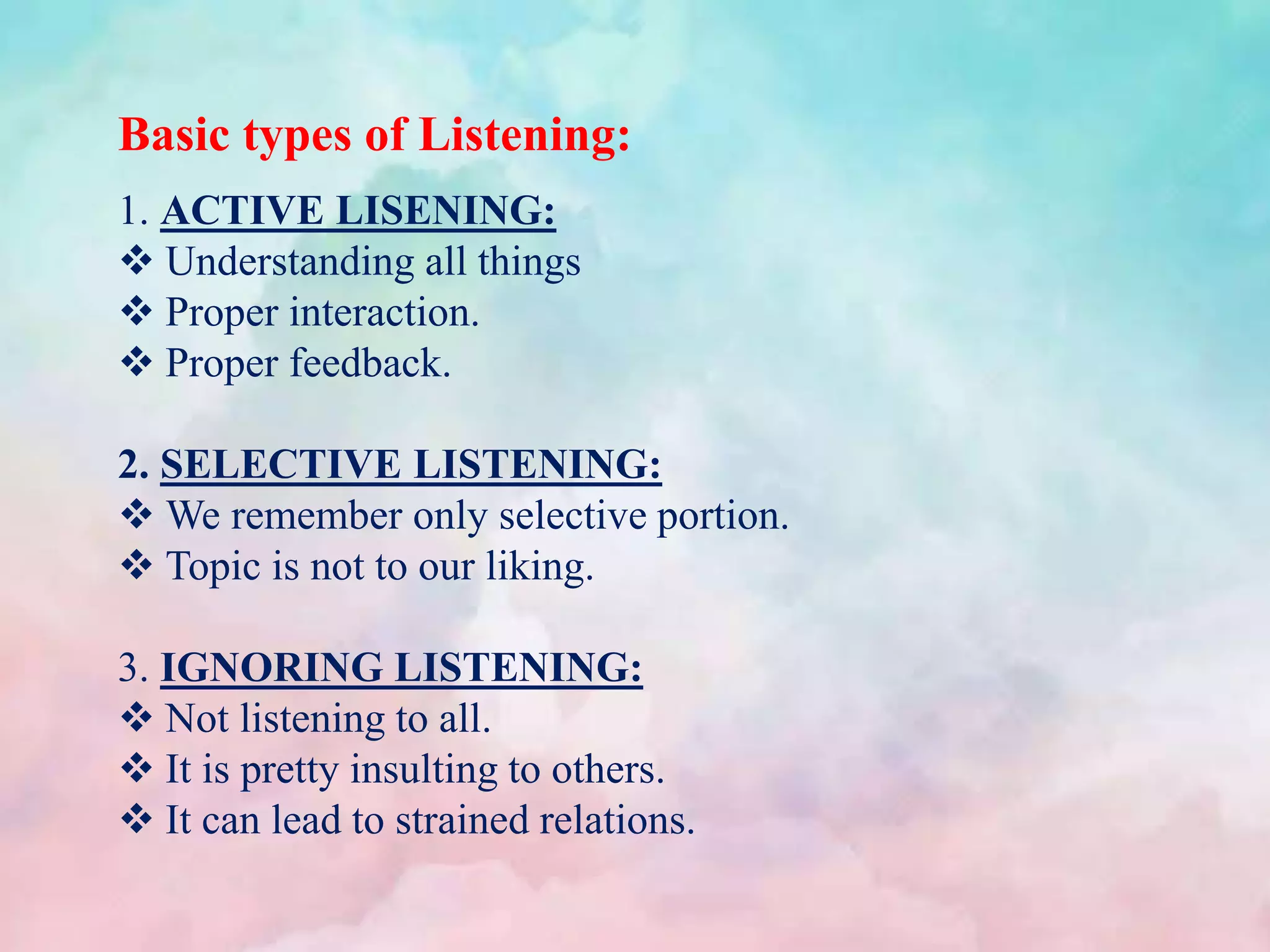 Basic types of Listening:
1. ACTIVE LISENING:
 Understanding all things
 Proper interaction.
 Proper feedback.
2. SELECTIVE LISTENING:
 We remember only selective portion.
 Topic is not to our liking.
3. IGNORING LISTENING:
 Not listening to all.
 It is pretty insulting to others.
 It can lead to strained relations.
 
