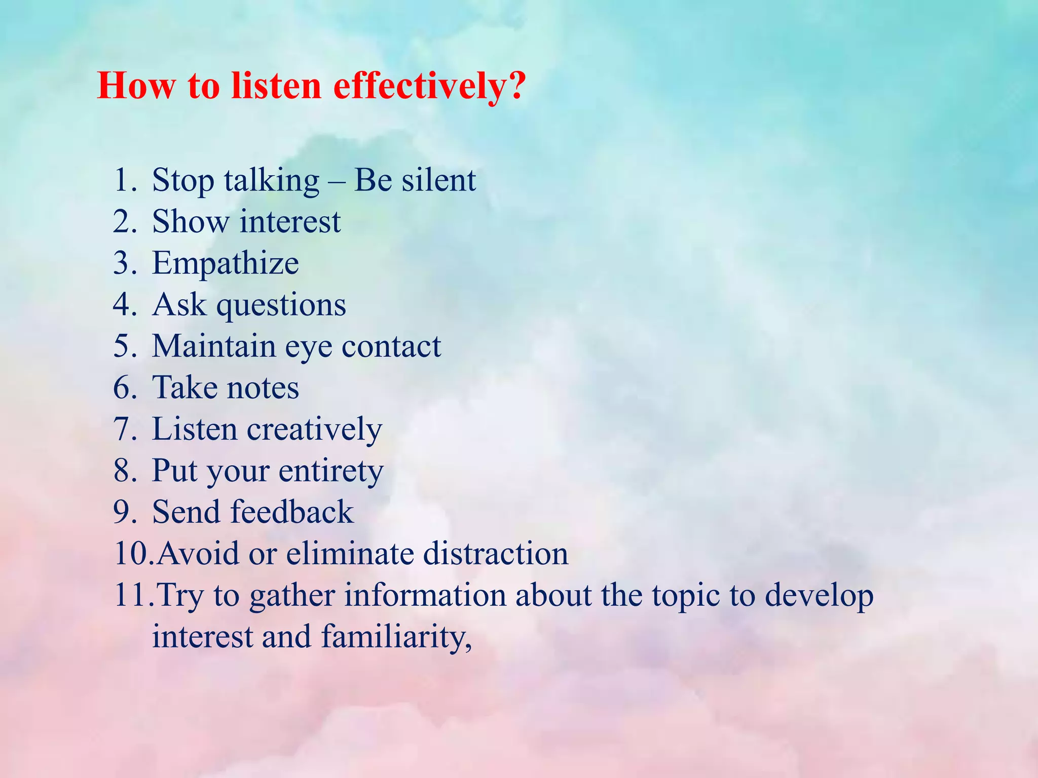 How to listen effectively?
1. Stop talking – Be silent
2. Show interest
3. Empathize
4. Ask questions
5. Maintain eye contact
6. Take notes
7. Listen creatively
8. Put your entirety
9. Send feedback
10.Avoid or eliminate distraction
11.Try to gather information about the topic to develop
interest and familiarity,
 