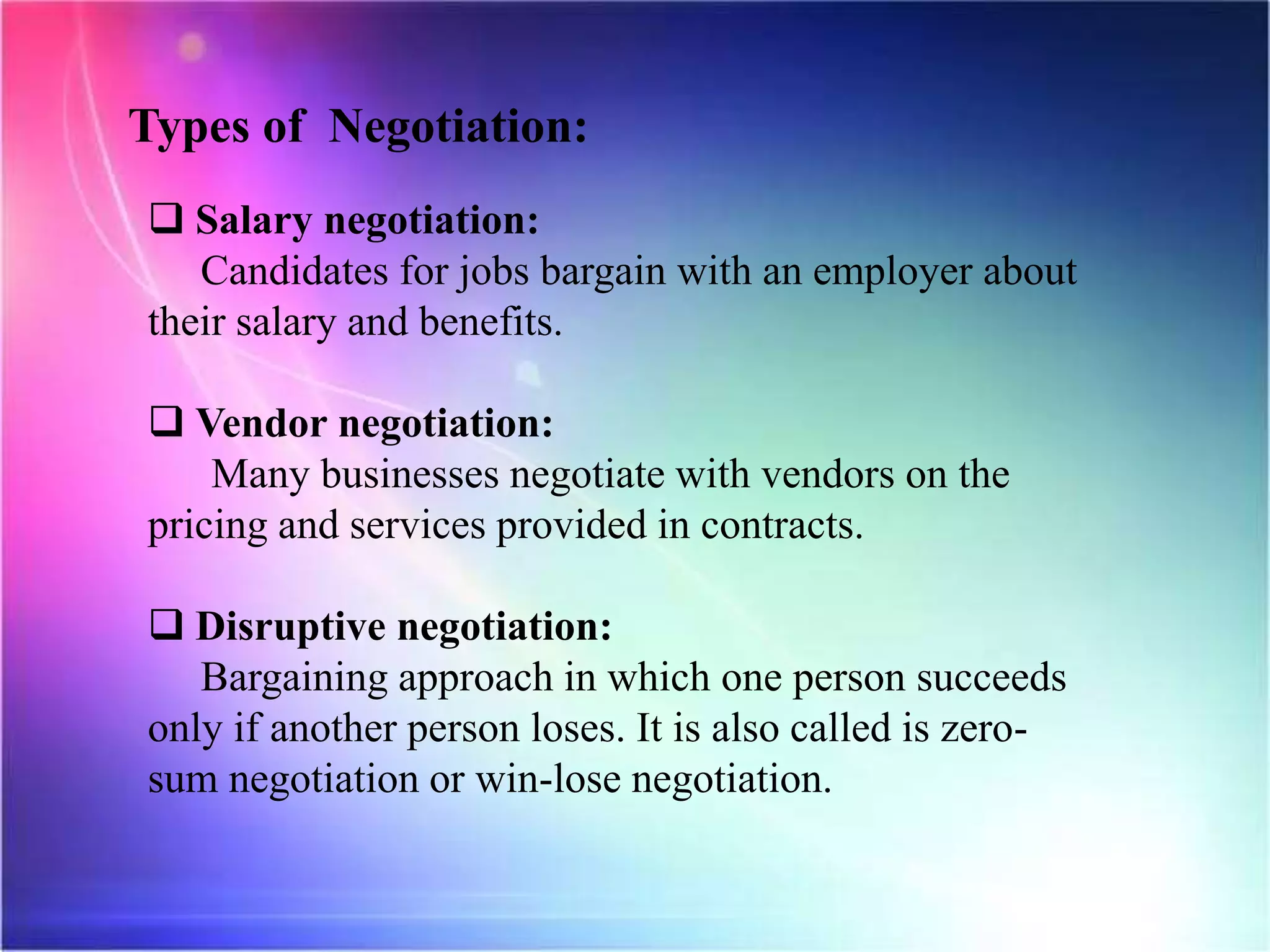 Types of Negotiation:
 Salary negotiation:
Candidates for jobs bargain with an employer about
their salary and benefits.
 Vendor negotiation:
Many businesses negotiate with vendors on the
pricing and services provided in contracts.
 Disruptive negotiation:
Bargaining approach in which one person succeeds
only if another person loses. It is also called is zero-
sum negotiation or win-lose negotiation.
 