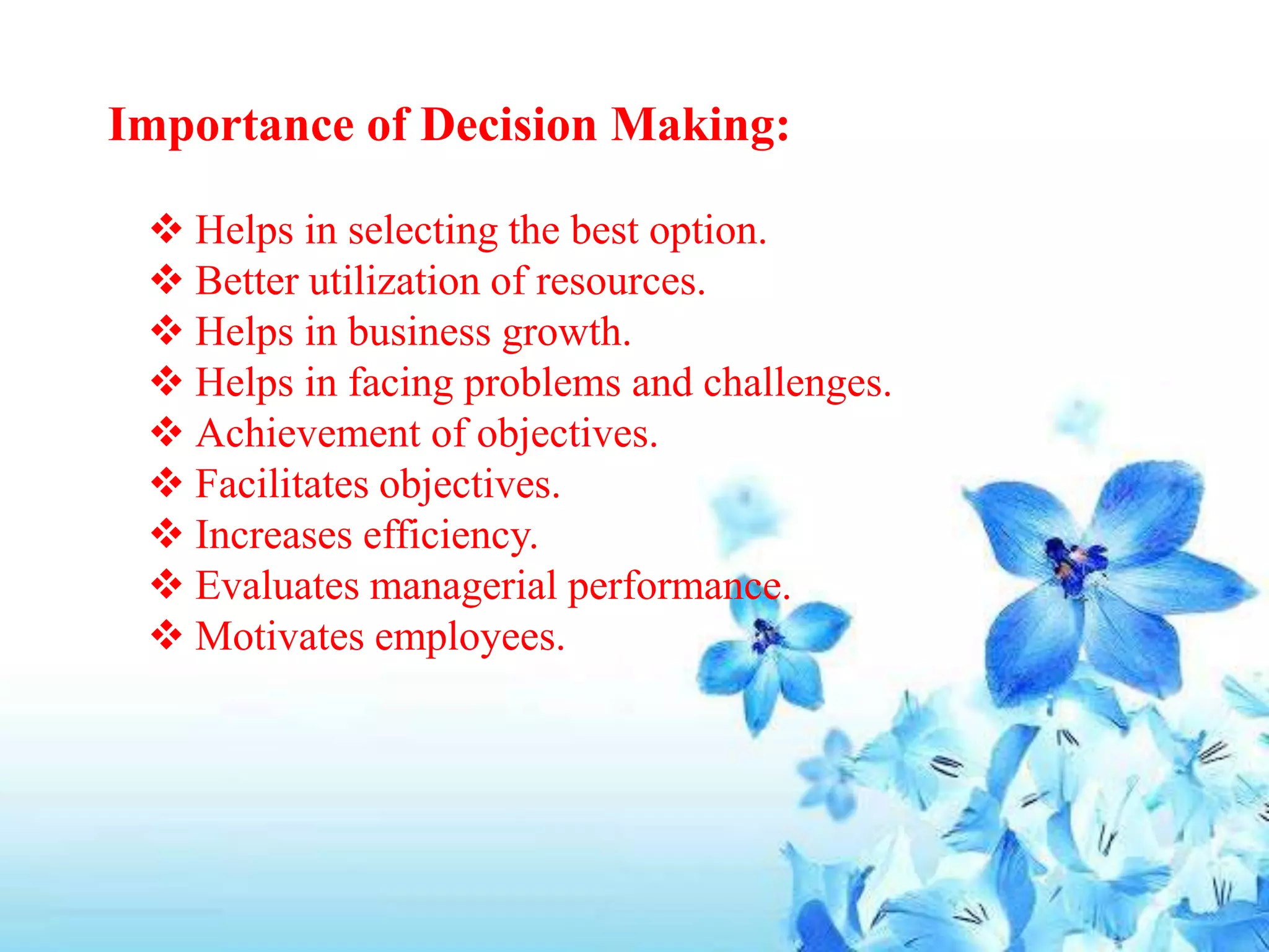 Importance of Decision Making:
 Helps in selecting the best option.
 Better utilization of resources.
 Helps in business growth.
 Helps in facing problems and challenges.
 Achievement of objectives.
 Facilitates objectives.
 Increases efficiency.
 Evaluates managerial performance.
 Motivates employees.
 