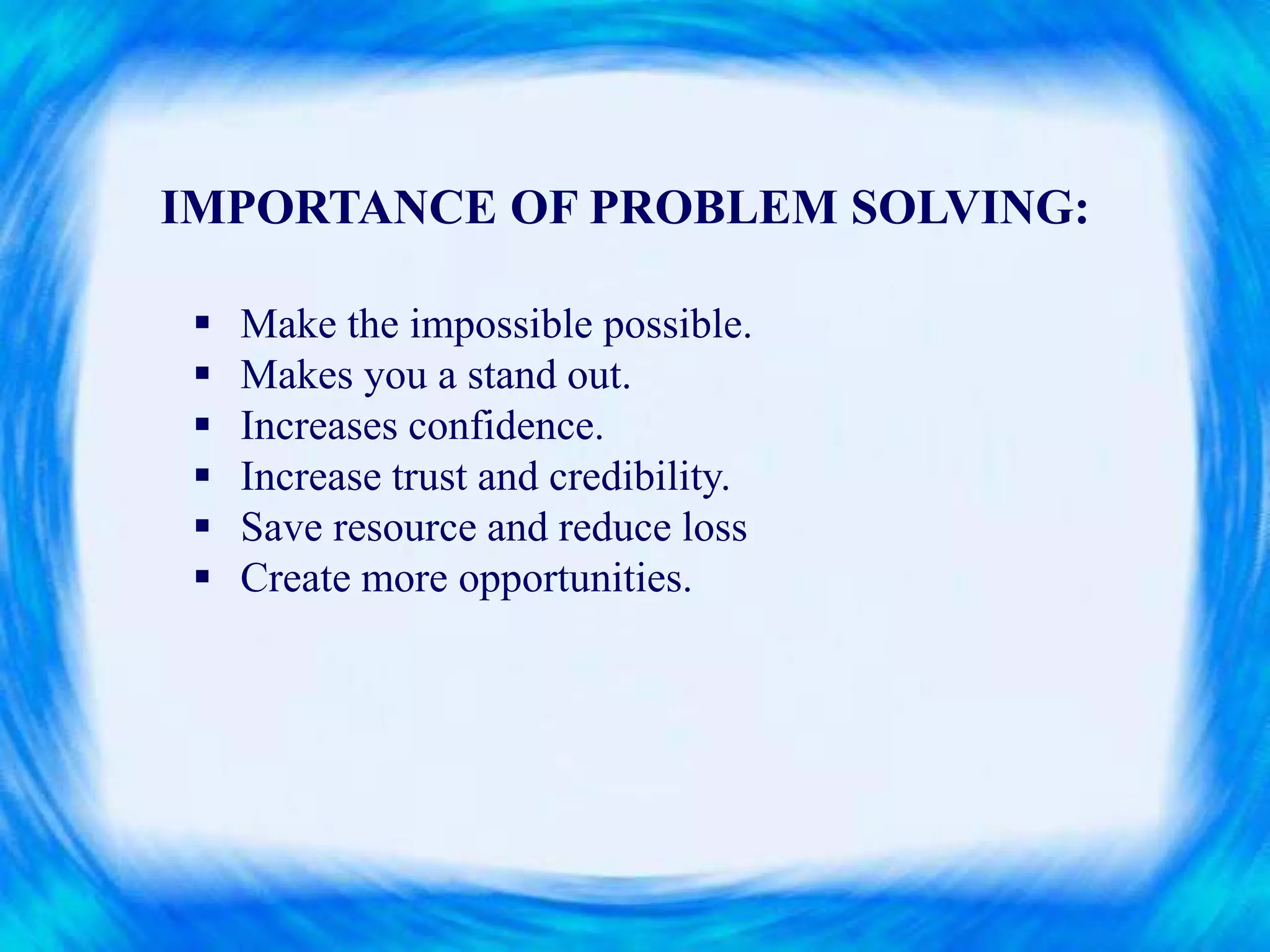 IMPORTANCE OF PROBLEM SOLVING:
 Make the impossible possible.
 Makes you a stand out.
 Increases confidence.
 Increase trust and credibility.
 Save resource and reduce loss
 Create more opportunities.
 