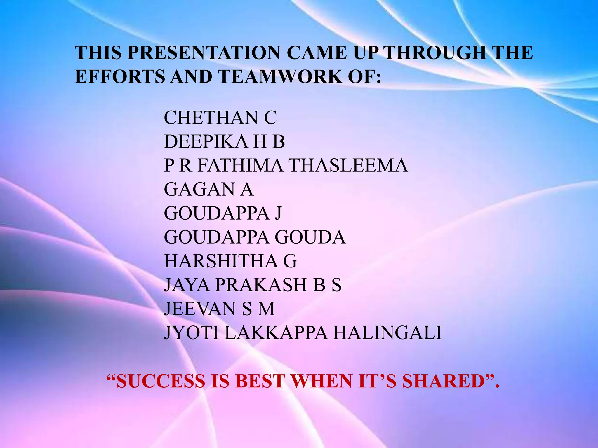 THIS PRESENTATION CAME UP THROUGH THE
EFFORTS AND TEAMWORK OF:
CHETHAN C
DEEPIKA H B
P R FATHIMA THASLEEMA
GAGAN A
GOUDAPPA J
GOUDAPPA GOUDA
HARSHITHA G
JAYA PRAKASH B S
JEEVAN S M
JYOTI LAKKAPPA HALINGALI
“SUCCESS IS BEST WHEN IT’S SHARED”.
 