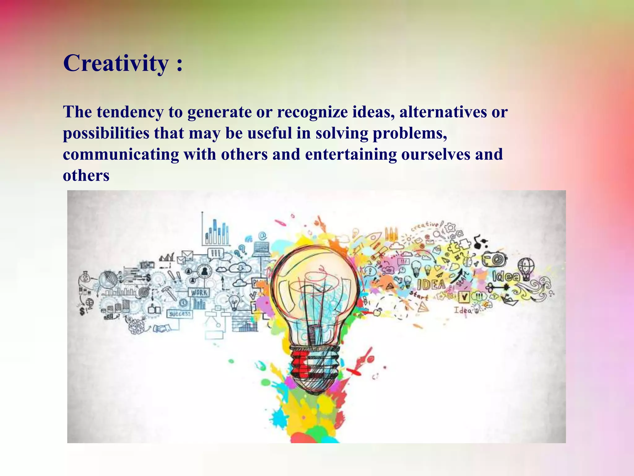 Creativity :
The tendency to generate or recognize ideas, alternatives or
possibilities that may be useful in solving problems,
communicating with others and entertaining ourselves and
others
 