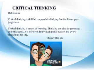 Definitions:
Critical thinking is skillful, responsible thinking that facilitates good
judgement.
Critical thinking is an act of learning. Thinking can also be processed
and developed. It is nurtured. Individual grows in each and every
moment of his life.
--Rajeev Ranjan
 