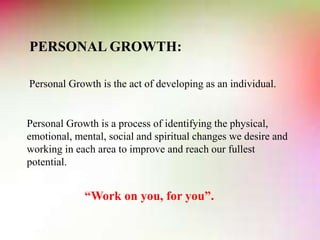 PERSONAL GROWTH:
Personal Growth is the act of developing as an individual.
Personal Growth is a process of identifying the physical,
emotional, mental, social and spiritual changes we desire and
working in each area to improve and reach our fullest
potential.
“Work on you, for you”.
 