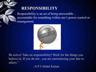 RESPONSIBILITY
Responsibility is an art of being answerable ,
accountable for something within one’s power control or
management.
Be active! Take on responsibility! Work for the things you
believe in. If you do not , you are surrendering your fate to
others.”
-A P J Abdul Kalam
 