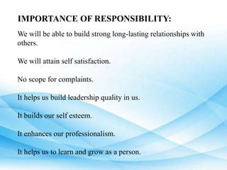 IMPORTANCE OF RESPONSIBILITY:
We will be able to build strong long-lasting relationships with
others.
We will attain self satisfaction.
No scope for complaints.
It helps us build leadership quality in us.
It builds our self esteem.
It enhances our professionalism.
It helps us to learn and grow as a person.
 