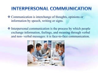  Communication is interchange of thoughts, opinions or
information by speech, writing or signs.
 Interpersonal communication is the process by which people
exchange information, feelings, and meaning through verbal
and non- verbal messages: it is face-to-face communication.
 