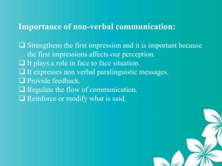 Importance of non-verbal communication:
 Strengthens the first impression and it is important because
the first impressions affects our perception.
 It plays a role in face to face situation.
 It expresses non verbal paralinguistic messages.
 Provide feedback.
 Regulate the flow of communication.
 Reinforce or modify what is said.
 