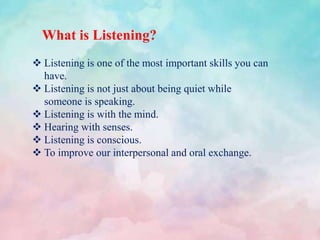What is Listening?
 Listening is one of the most important skills you can
have.
 Listening is not just about being quiet while
someone is speaking.
 Listening is with the mind.
 Hearing with senses.
 Listening is conscious.
 To improve our interpersonal and oral exchange.
 