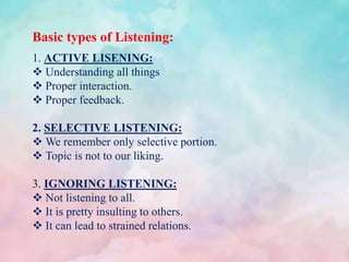 Basic types of Listening:
1. ACTIVE LISENING:
 Understanding all things
 Proper interaction.
 Proper feedback.
2. SELECTIVE LISTENING:
 We remember only selective portion.
 Topic is not to our liking.
3. IGNORING LISTENING:
 Not listening to all.
 It is pretty insulting to others.
 It can lead to strained relations.
 