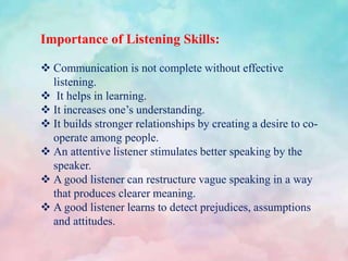 Importance of Listening Skills:
 Communication is not complete without effective
listening.
 It helps in learning.
 It increases one’s understanding.
 It builds stronger relationships by creating a desire to co-
operate among people.
 An attentive listener stimulates better speaking by the
speaker.
 A good listener can restructure vague speaking in a way
that produces clearer meaning.
 A good listener learns to detect prejudices, assumptions
and attitudes.
 