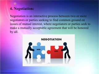 4. Negotiation:
Negotiation is an interactive process between two or more
negotiators or parties seeking to find common ground on
issues of mutual interest, where negotiators or parties seek to
make a mutually acceptable agreement that will be honored
by all.
 