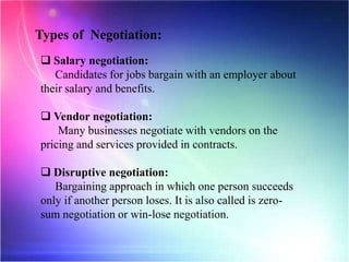Types of Negotiation:
 Salary negotiation:
Candidates for jobs bargain with an employer about
their salary and benefits.
 Vendor negotiation:
Many businesses negotiate with vendors on the
pricing and services provided in contracts.
 Disruptive negotiation:
Bargaining approach in which one person succeeds
only if another person loses. It is also called is zero-
sum negotiation or win-lose negotiation.
 