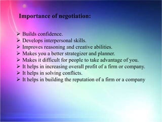Importance of negotiation:
 Builds confidence.
 Develops interpersonal skills.
 Improves reasoning and creative abilities.
 Makes you a better strategizer and planner.
 Makes it difficult for people to take advantage of you.
 It helps in increasing overall profit of a firm or company.
 It helps in solving conflicts.
 It helps in building the reputation of a firm or a company
 