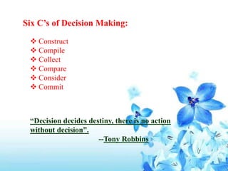 Six C’s of Decision Making:
 Construct
 Compile
 Collect
 Compare
 Consider
 Commit
“Decision decides destiny, there is no action
without decision”.
--Tony Robbins
 