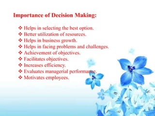 Importance of Decision Making:
 Helps in selecting the best option.
 Better utilization of resources.
 Helps in business growth.
 Helps in facing problems and challenges.
 Achievement of objectives.
 Facilitates objectives.
 Increases efficiency.
 Evaluates managerial performance.
 Motivates employees.
 