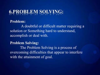 Problem:
A doubtful or difficult matter requiring a
solution or Something hard to understand,
accomplish or deal with.
Problem Solving:
The Problem Solving is a process of
overcoming difficulties that appear to interfere
with the attainment of goal.
 