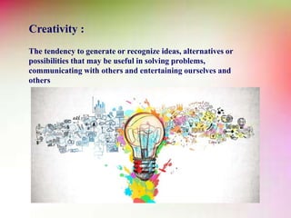 Creativity :
The tendency to generate or recognize ideas, alternatives or
possibilities that may be useful in solving problems,
communicating with others and entertaining ourselves and
others
 