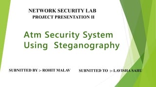 Atm Security System
Using Steganography
SUBNITTED BY :- ROHIT MALAV SUBNITTED TO :- LAVISHA SAHU
NETWORK SECURITY LAB
PROJECT PRESENTATION II
 