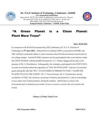 Dr. N.G.P. Institute of Technology, Coimbatore –641048
(An Autonomous Institution)
Approved by AICTE, New Delhi & Affiliated to Anna University, Chennai
Recognized by UGC & Accredited by NAAC with A+ Grade and
NBA (BME, CSE, ECE, EEE and Mechanical)
Kalapatti Road, Coimbatore – 641048, Tamil Nadu
“A Green Planet is a Clean Planet:
Plant More Trees”
Date: 05.06.2022
In connection with World Environment Day-2023 celebration, Dr. N. G. P. Institute of
Technology on 5th June 2023, - National Service Scheme (NSS) in association with RRC and
YRC club have conducted a Rally to create awareness about World environment conservation in
our college campus. Around 50 NSS volunteers actively participated in the event and have taken
the UNITY PLEDGE with honourable Principal Dr. S. U. Prabha, flagged off the rally in the
presence of Mr. S. Dineshkumar . Subsequently, the volunteers, participated in the UNITY RUN,
to create an awareness about the importance of “SAY NO TO PLASTIC” and also we raised the
quotes during the rally like“3R’s”,”CLEAN INDIA,TO BRIGHT FUTURE”,”AVIOD THE
PLASTIC,TO SAVE THE EARTH”. Mr. V. Praveen Kumar, Mr. P. Chandrasekar, faculty
coordinators of NSS, and volunteers and group of students participated in it and we took pledge
to save nature and created awareness among the students, staff faculty to conserve the
environment and we planted some number of trees in action to conserve the environment and
society
Glimpses of Pledge Taking Event
.
NSS Programme Officer PRINCIPAL
 