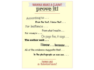 WANNA MAKE A CLAIM?
prove it!
The author said . . .
I know . . . because . . .
For example . . .
For instance . . .
On page five, it says . . .
From the text, I know that . . .
In the photograph we can see . . .
From what I read in . . .
According to . . .
All of the evidence suggests that . . .
THINK LIKE
a historian!
 