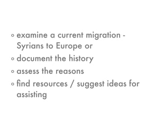 o examine a current migration -
Syrians to Europe or
o document the history
o assess the reasons
o ﬁnd resources / suggest ideas for
assisting
 