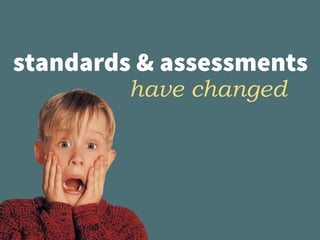standards & assessments
have changed
 