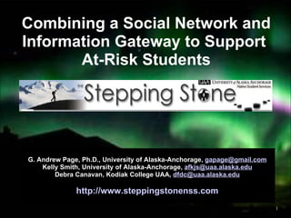 Combining a Social Network and Information Gateway to Support  At-Risk Students G. Andrew Page, Ph.D., University of Alaska-Anchorage,  [email_address] Kelly Smith, University of Alaska-Anchorage,  [email_address] Debra Canavan, Kodiak College UAA,  [email_address] http://www.steppingstonenss.com 