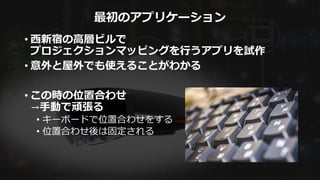 最初のアプリケーション
• 西新宿の高層ビルで
プロジェクションマッピングを行うアプリを試作
• 意外と屋外でも使えることがわかる
• この時の位置合わせ
→手動で頑張る
• キーボードで位置合わせをする
• 位置合わせ後は固定される
 