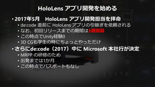 HoloLens アプリ開発を始める
• 2017年5月 HoloLens アプリ開発担当を拝命
• de:code 直前に HoloLens アプリの引継ぎを依頼される
• なお、初回リリースまでの期間は3週間弱
• この時点でUnity経験0
• 3D CGも学生の時にちょっとやっただけ
• さらにde:code（2017）中に Microsoft 本社行が決定
• MRPP の研修のため
• 出発までは1か月
• この時点でパスポートもなし
 